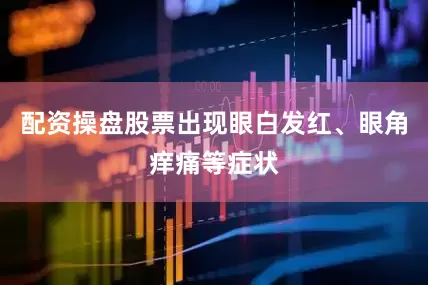 配资操盘股票出现眼白发红、眼角痒痛等症状