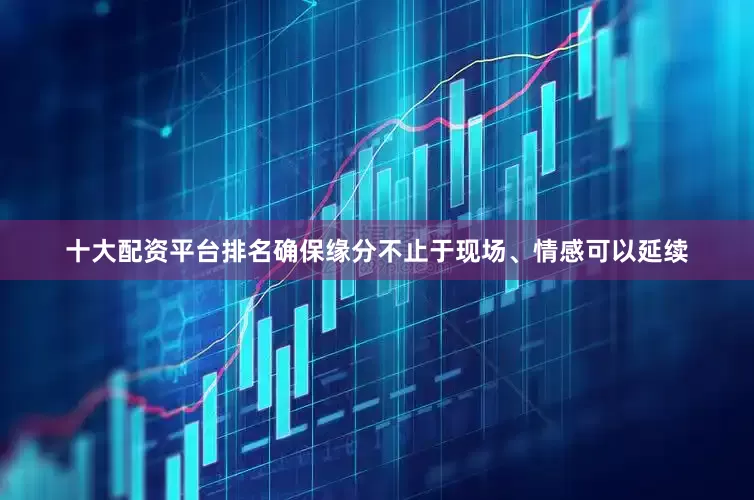 十大配资平台排名确保缘分不止于现场、情感可以延续